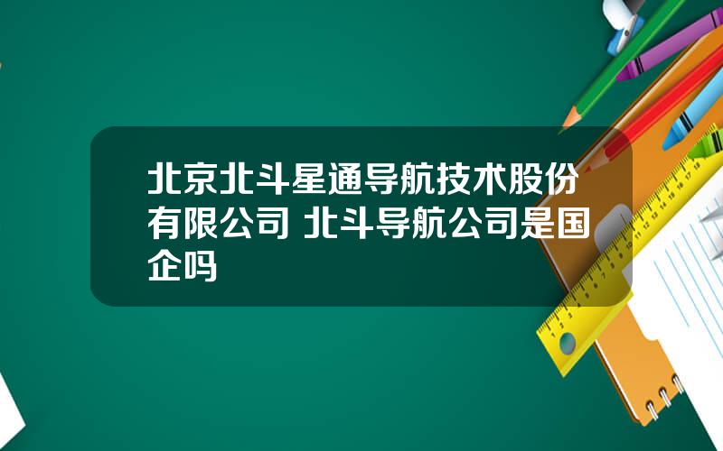 北京北斗星通导航技术股份有限公司 北斗导航公司是国企吗